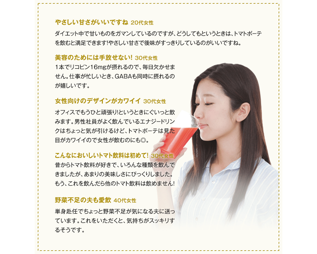 「やさしい甘さがいいですね (20代女性)」「美容のためには手放せない!(30代女性)」「女性向けのデザインがカワイイ(30代女性)」「こんなにおいしいトマト飲料は初めて!(30代女性)」「野菜不足の夫も愛飲(40代女性)」
