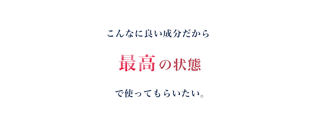 こんなに良い成分だから最高の状態で使ってもらいたい