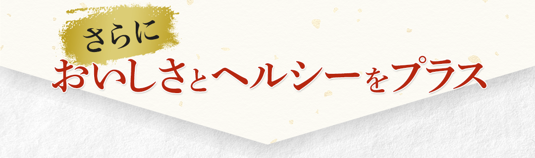 さらにおいしさとヘルシーをプラス