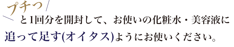プチッと1回分を開封して、お使いの化粧水・美容液に追って足す（オイタス）ようにお使いください。